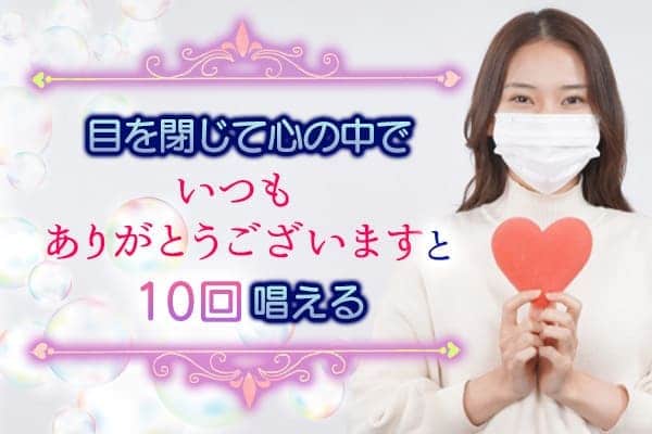 ２目を閉じて心の中で【いつもありがとうございます】と10回唱える