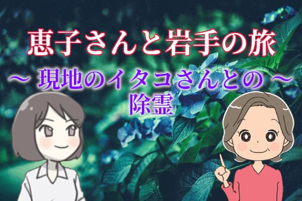 恵子さんと岩手の旅～現地のイタコさんとの除霊～
