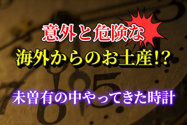 意外と危険な海外からのお土産！？未曽有の中やってきた時計