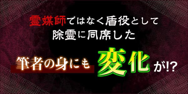 霊媒師ではなく盾役として除霊に同席した筆者の身にも変化が