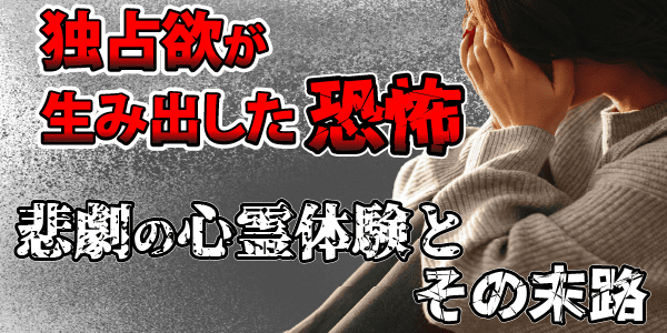 独占欲が生み出した恐怖~悲劇の心霊体験とその末路~