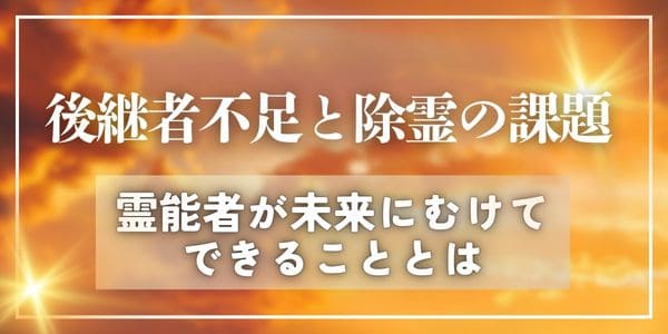 後継者不足と除霊の課題~霊能者が未来にむけてできることとは~