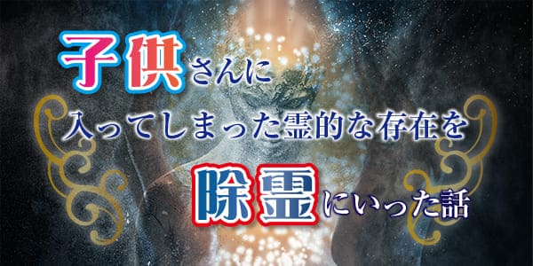 子供さんに入ってしまった霊的な存在を除霊にいった話