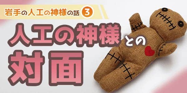 人工の神様との対面　岩手の人工の神様のお話3