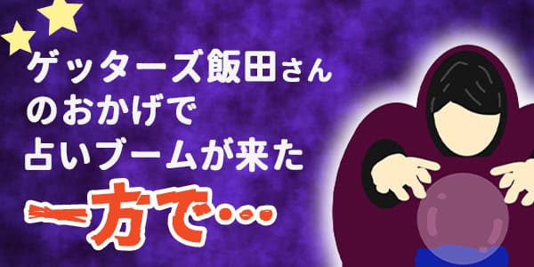 ゲッターズ飯田さんのおかげで占いブームが来たが、その一方で