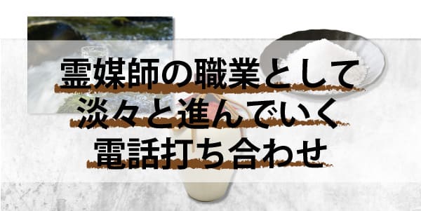 霊媒師の職業としての電話打ち合わせは淡々と進んでいく！