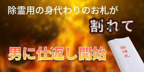 除霊用の身代わりのお札が割れて男に仕返し開始