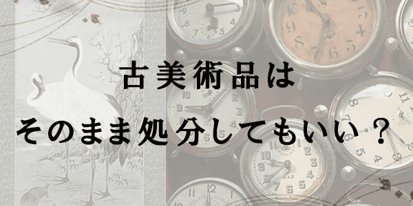 古美術品はそのまま処分してもいい?